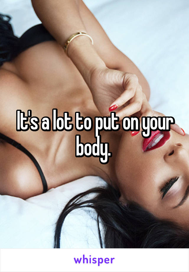 It's a lot to put on your body. 