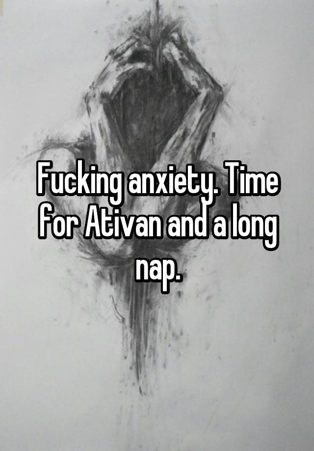 Fucking anxiety. Time for Ativan and a long nap.