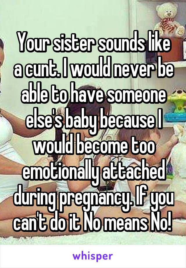 Your sister sounds like a cunt. I would never be able to have someone else's baby because I would become too emotionally attached during pregnancy. If you can't do it No means No! 