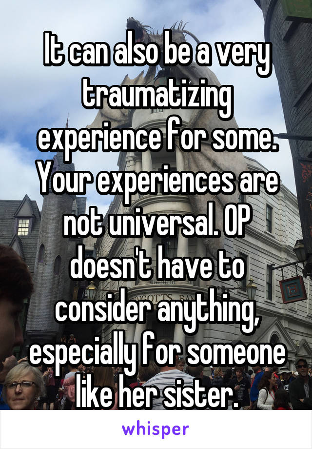 It can also be a very traumatizing experience for some. Your experiences are not universal. OP doesn't have to consider anything, especially for someone like her sister.