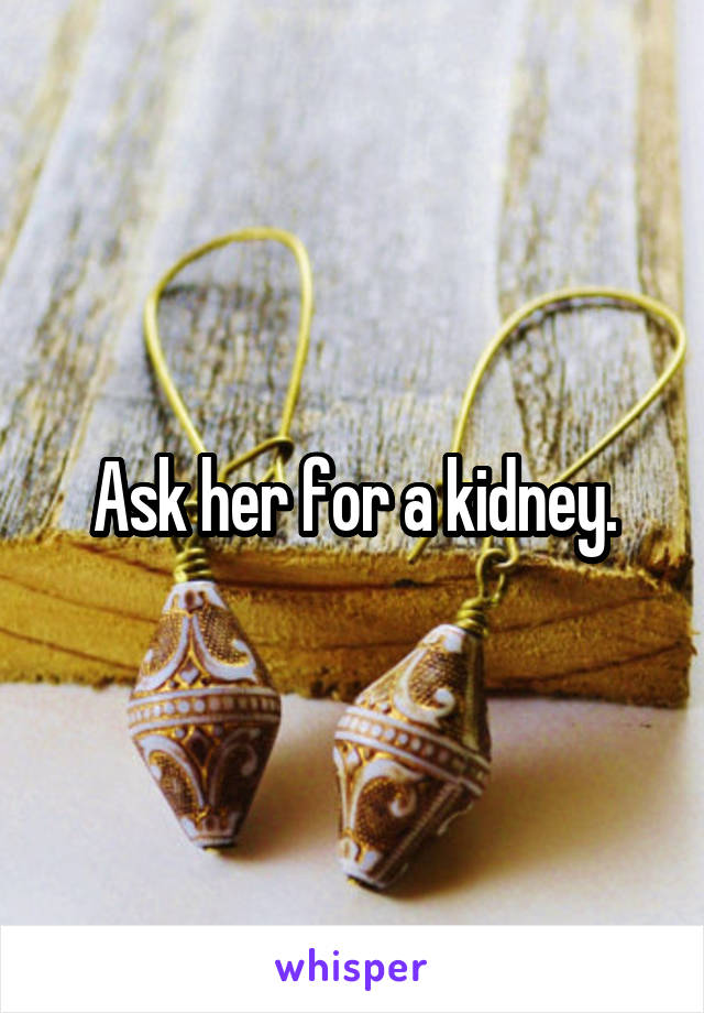 Ask her for a kidney.