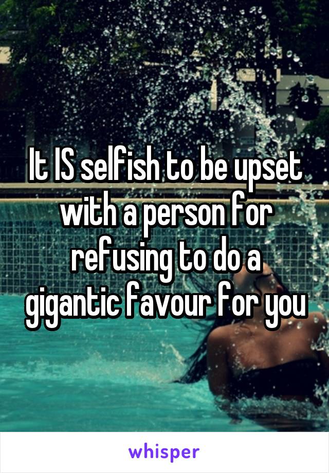 It IS selfish to be upset with a person for refusing to do a gigantic favour for you