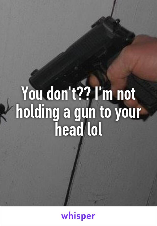 You don't?? I'm not holding a gun to your head lol