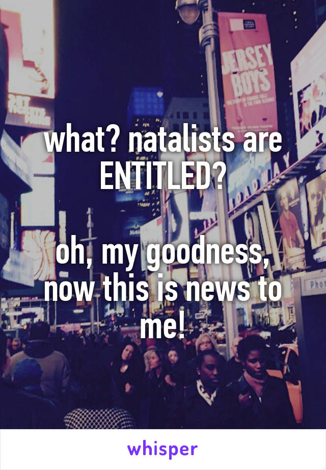 what? natalists are ENTITLED?

oh, my goodness, now this is news to me!