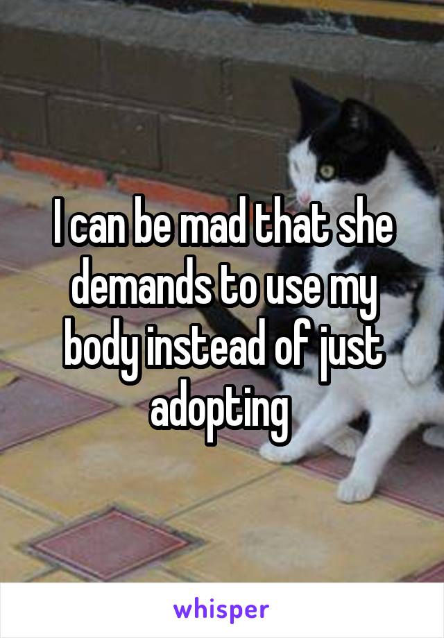 I can be mad that she demands to use my body instead of just adopting 