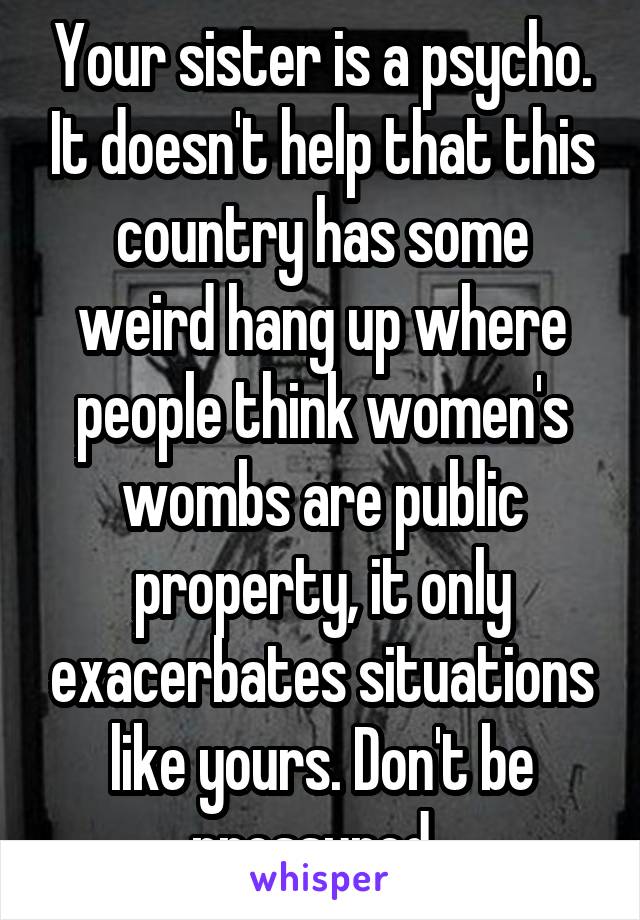 Your sister is a psycho. It doesn't help that this country has some weird hang up where people think women's wombs are public property, it only exacerbates situations like yours. Don't be pressured. 