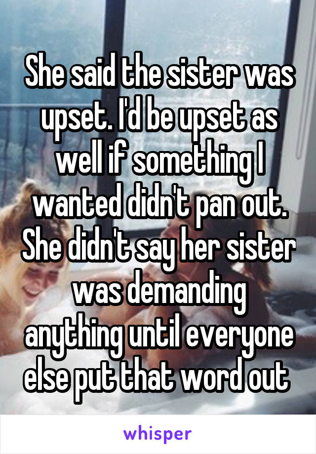 She said the sister was upset. I'd be upset as well if something I wanted didn't pan out. She didn't say her sister was demanding anything until everyone else put that word out 