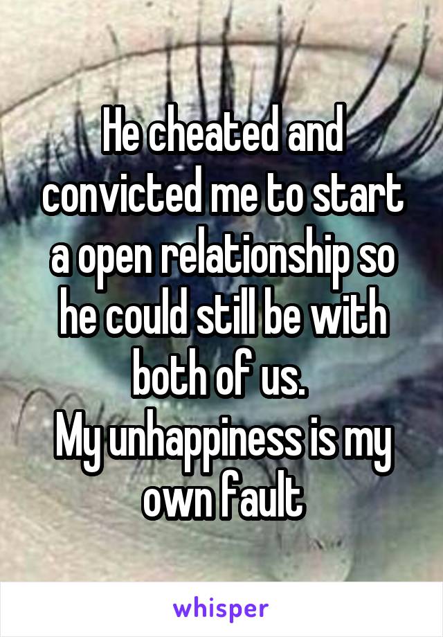 He cheated and convicted me to start a open relationship so he could still be with both of us. 
My unhappiness is my own fault