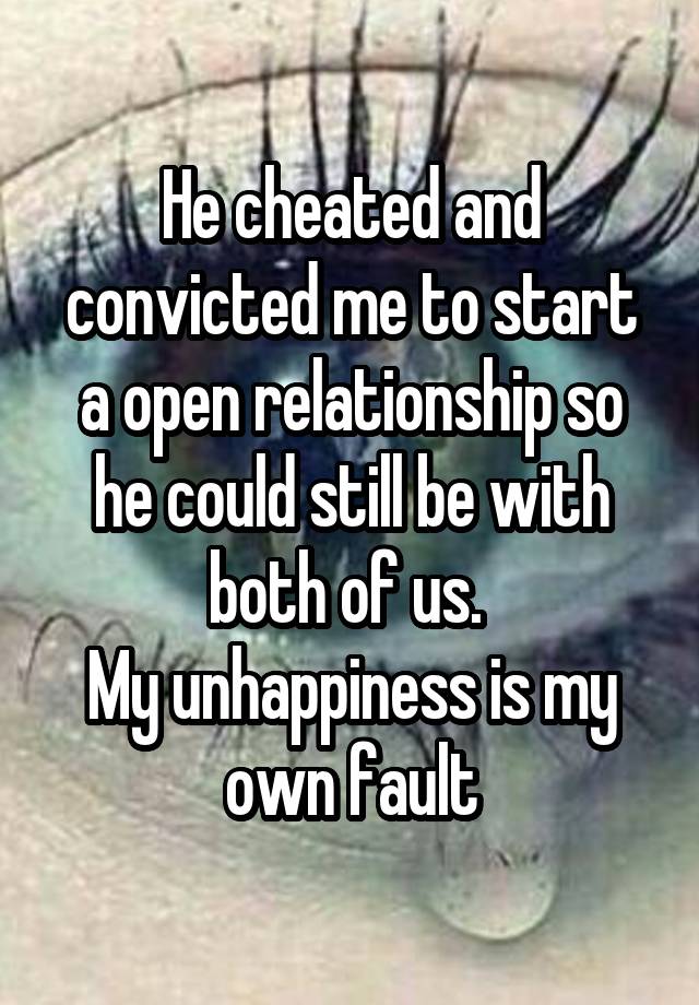 He cheated and convicted me to start a open relationship so he could still be with both of us. 
My unhappiness is my own fault