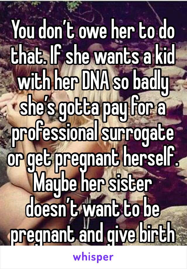 You don’t owe her to do that. If she wants a kid with her DNA so badly she’s gotta pay for a professional surrogate or get pregnant herself. Maybe her sister doesn’t want to be pregnant and give birth