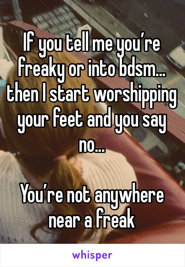 If you tell me you’re freaky or into bdsm... then I start worshipping your feet and you say no...

You’re not anywhere near a freak