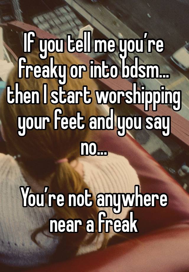 If you tell me you’re freaky or into bdsm... then I start worshipping your feet and you say no...

You’re not anywhere near a freak