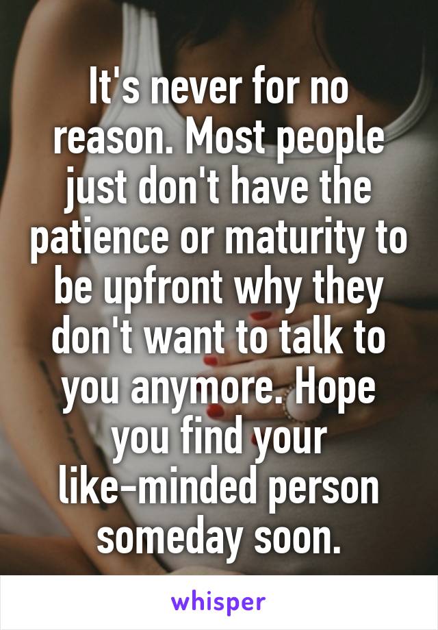 It's never for no reason. Most people just don't have the patience or maturity to be upfront why they don't want to talk to you anymore. Hope you find your like-minded person someday soon.