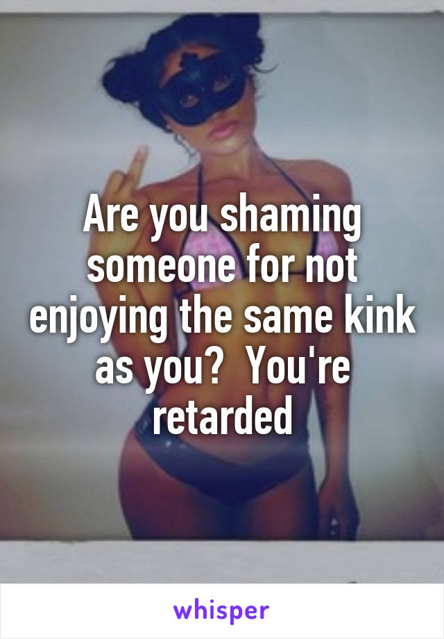 Are you shaming someone for not enjoying the same kink as you?  You're retarded