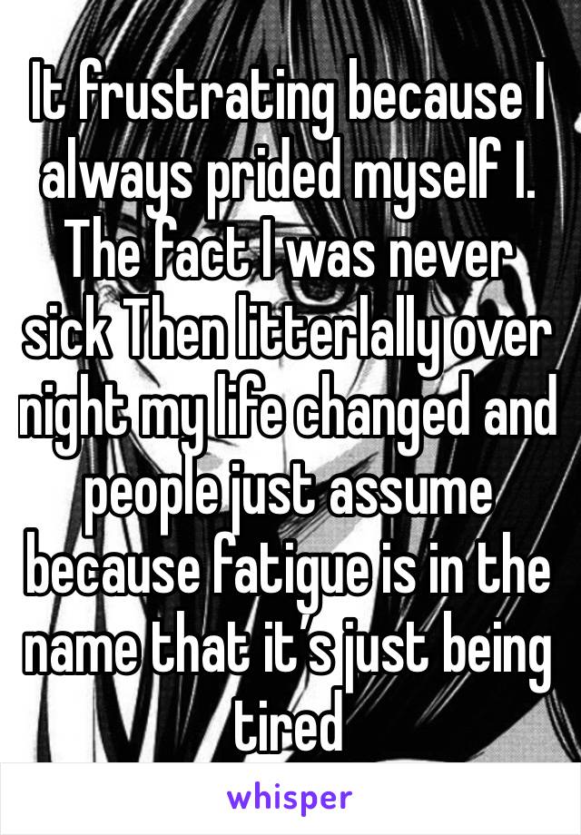 It frustrating because I always prided myself I. The fact I was never sick Then litterlally over night my life changed and people just assume because fatigue is in the name that it’s just being tired 