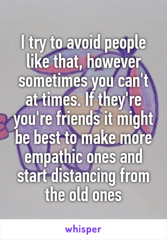 I try to avoid people like that, however sometimes you can't at times. If they're you're friends it might be best to make more empathic ones and start distancing from the old ones