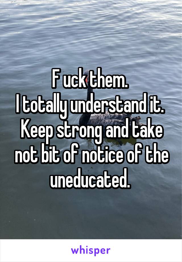 F uck them. 
I totally understand it. 
Keep strong and take not bit of notice of the uneducated. 