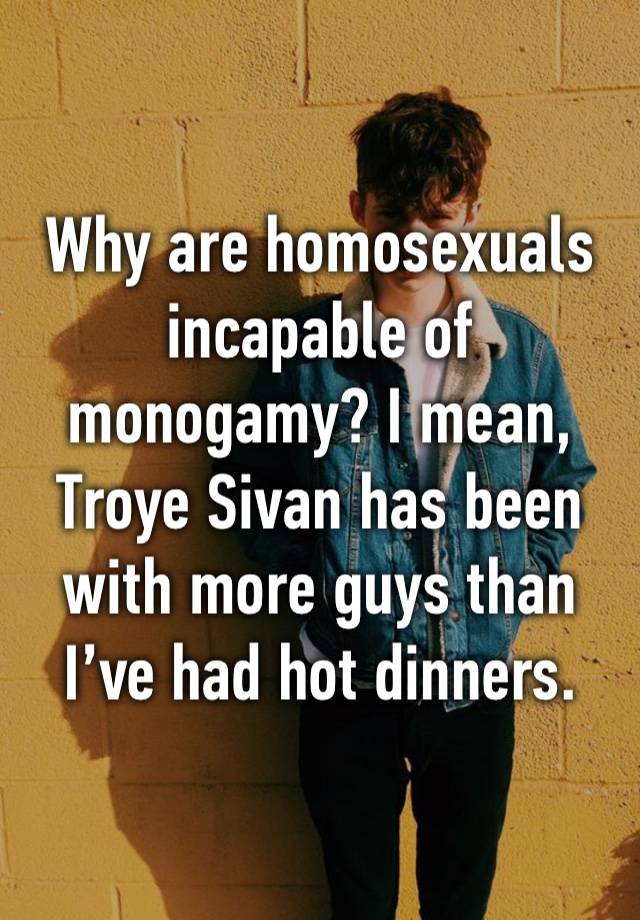 Why are homosexuals incapable of monogamy? I mean, Troye Sivan has been with more guys than I’ve had hot dinners.