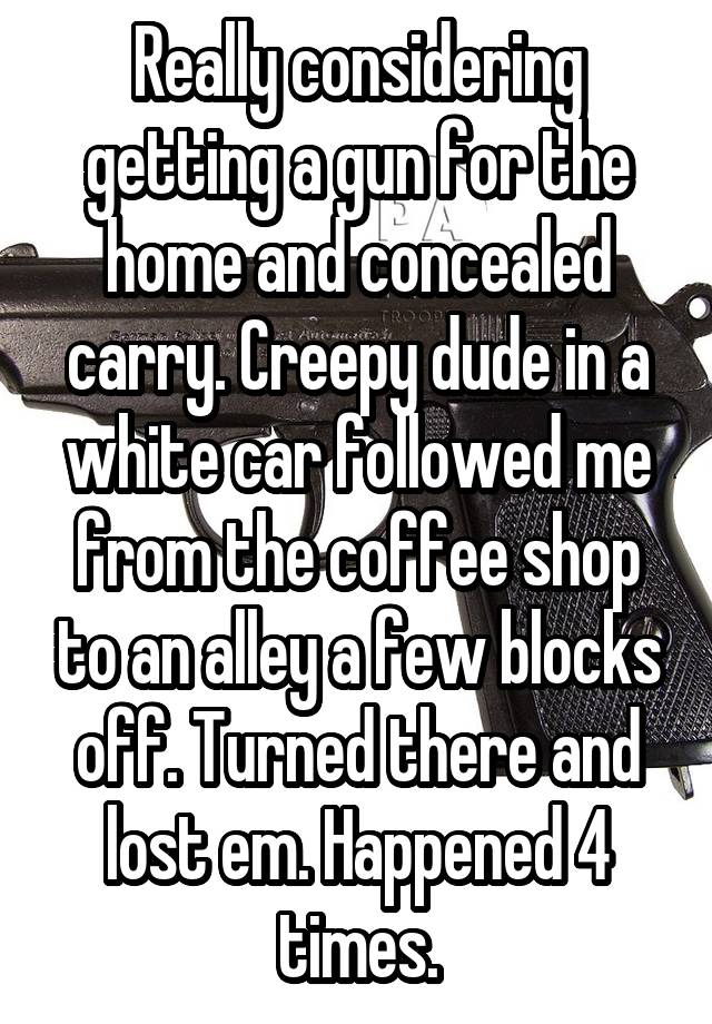 Really considering getting a gun for the home and concealed carry. Creepy dude in a white car followed me from the coffee shop to an alley a few blocks off. Turned there and lost em. Happened 4 times.