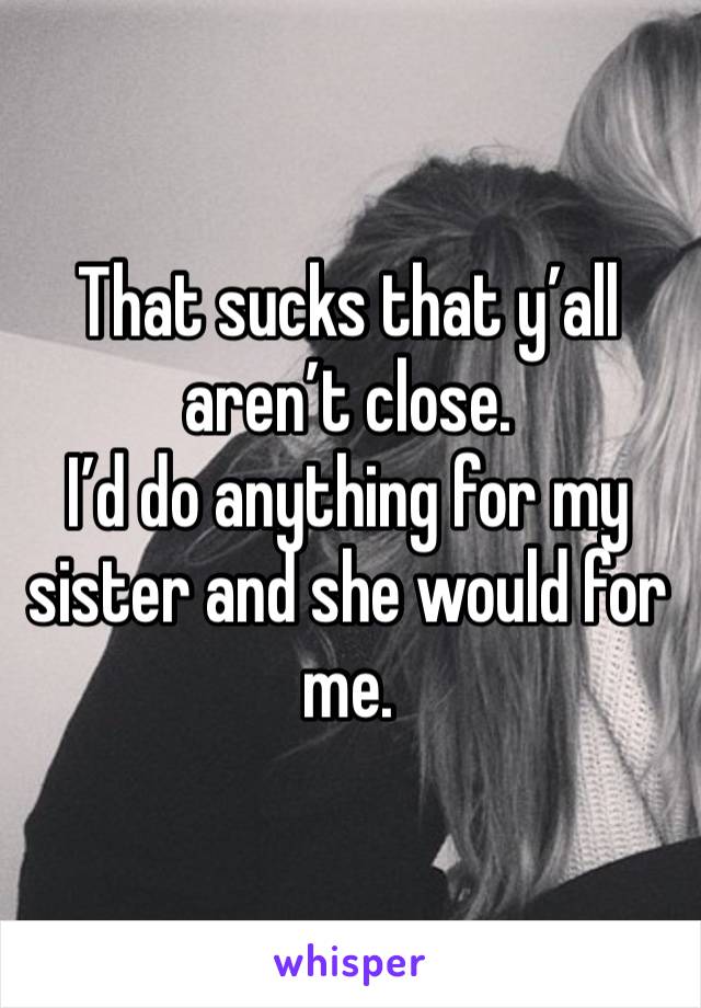 That sucks that y’all aren’t close.
I’d do anything for my sister and she would for me. 