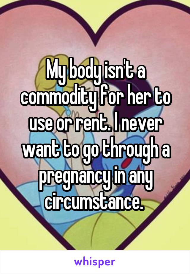 My body isn't a commodity for her to use or rent. I never want to go through a pregnancy in any circumstance. 