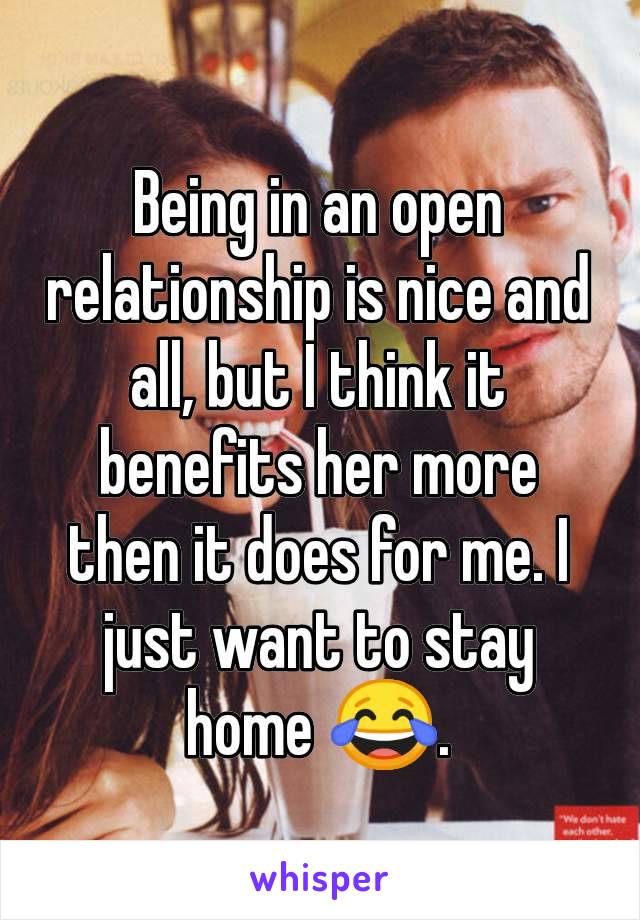 Being in an open relationship is nice and all, but I think it benefits her more then it does for me. I just want to stay home 😂.