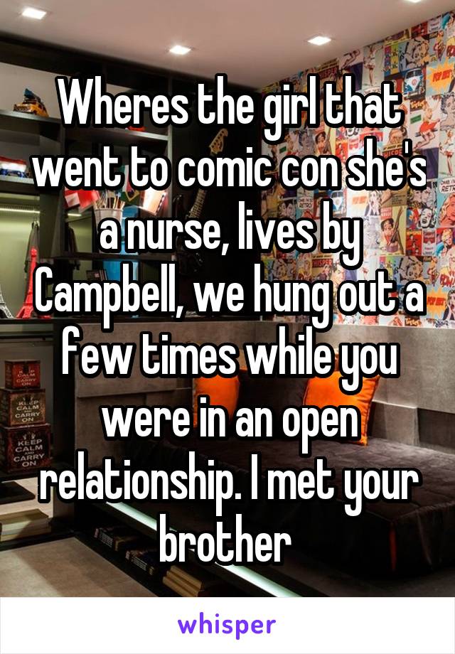 Wheres the girl that went to comic con she's a nurse, lives by Campbell, we hung out a few times while you were in an open relationship. I met your brother 