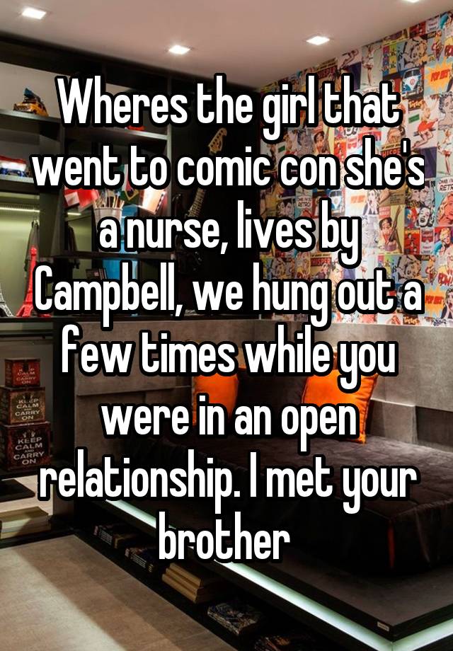 Wheres the girl that went to comic con she's a nurse, lives by Campbell, we hung out a few times while you were in an open relationship. I met your brother 