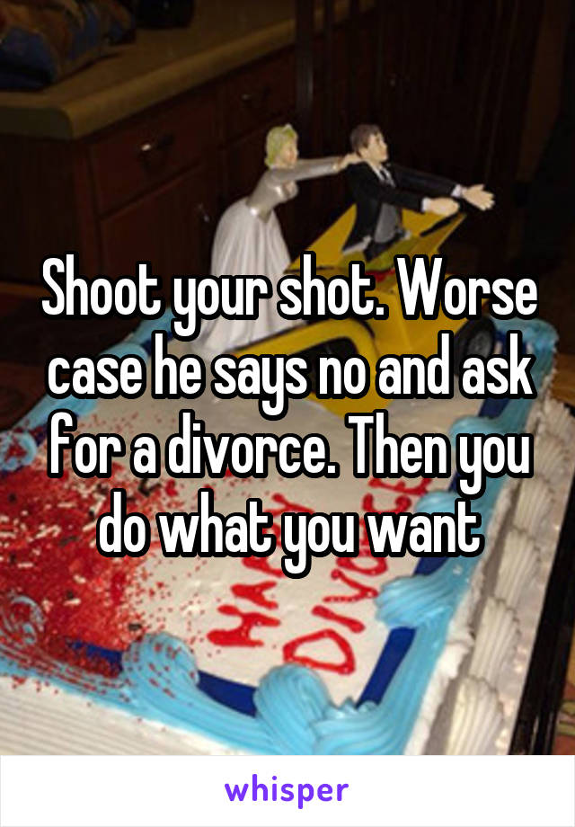 Shoot your shot. Worse case he says no and ask for a divorce. Then you do what you want