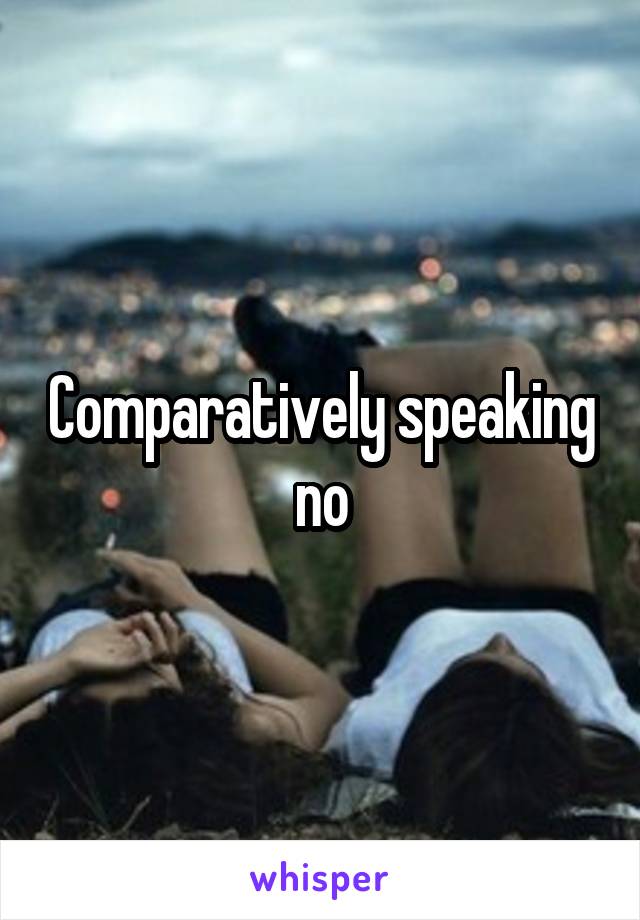 Comparatively speaking no