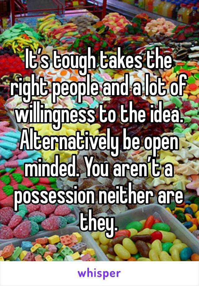 It’s tough takes the right people and a lot of willingness to the idea. Alternatively be open minded. You aren’t a possession neither are they.