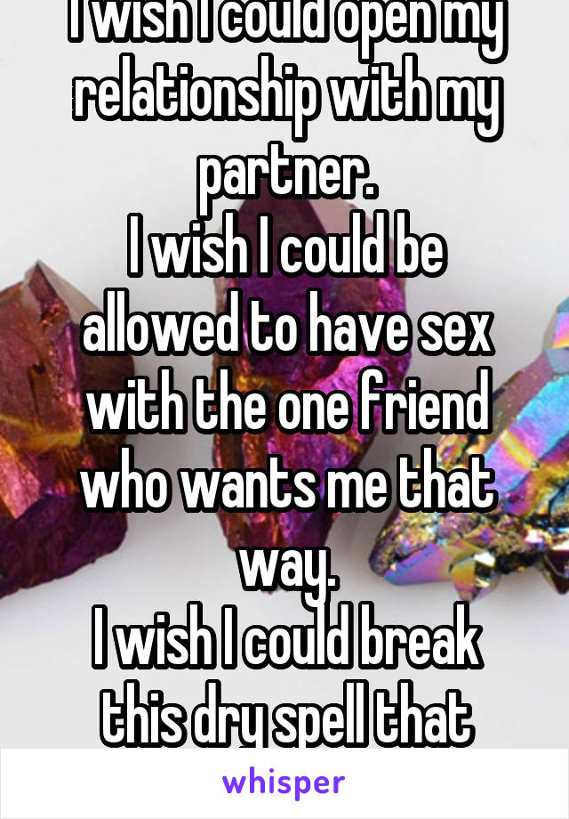 I wish I could open my relationship with my partner.
I wish I could be allowed to have sex with the one friend who wants me that way.
I wish I could break this dry spell that started in 2009.