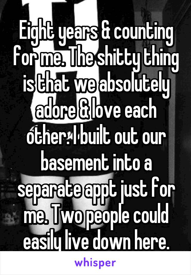 Eight years & counting for me. The shitty thing is that we absolutely adore & love each other. I built out our basement into a separate appt just for me. Two people could easily live down here.