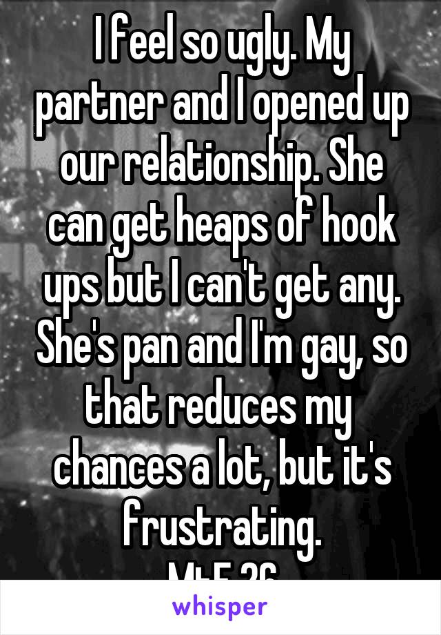 I feel so ugly. My partner and I opened up our relationship. She can get heaps of hook ups but I can't get any. She's pan and I'm gay, so that reduces my  chances a lot, but it's frustrating.
MtF 26