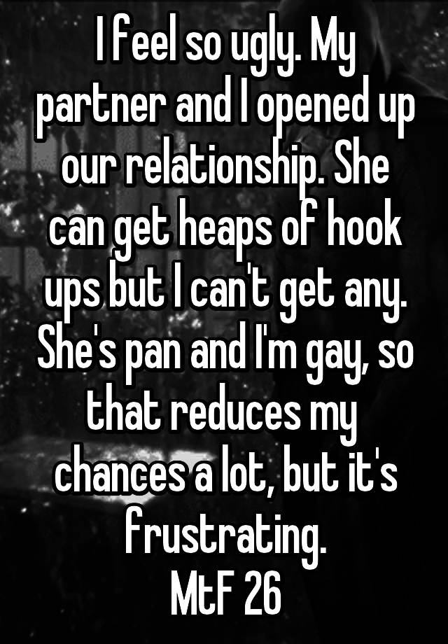 I feel so ugly. My partner and I opened up our relationship. She can get heaps of hook ups but I can't get any. She's pan and I'm gay, so that reduces my  chances a lot, but it's frustrating.
MtF 26