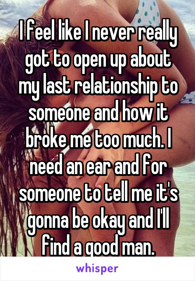 I feel like I never really got to open up about my last relationship to someone and how it broke me too much. I need an ear and for someone to tell me it's gonna be okay and I'll find a good man.