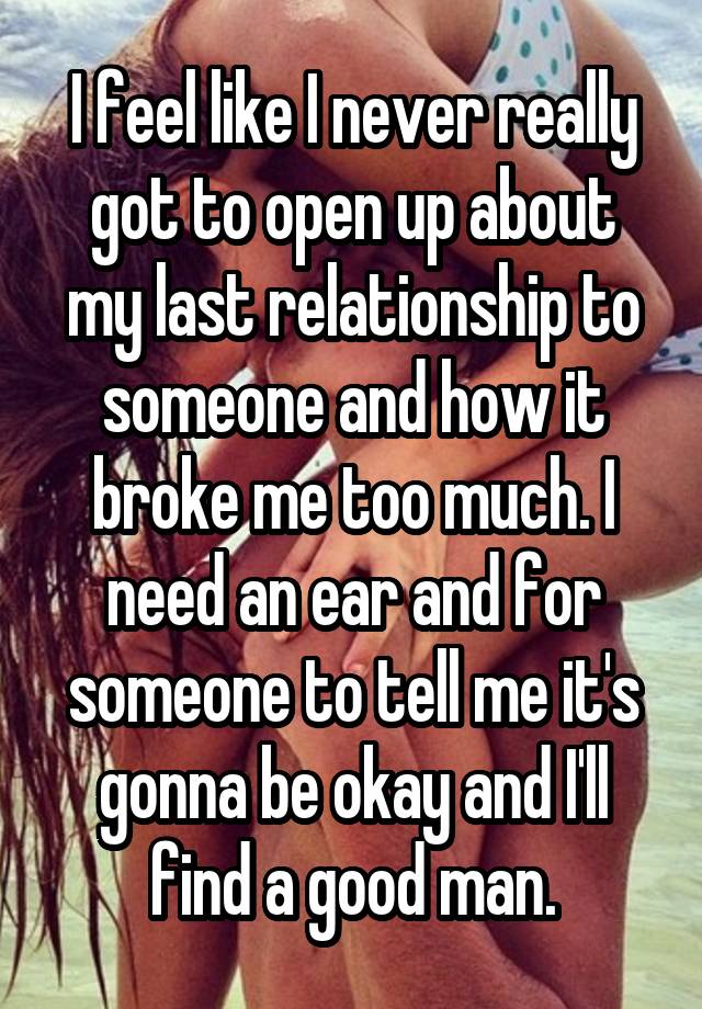 I feel like I never really got to open up about my last relationship to someone and how it broke me too much. I need an ear and for someone to tell me it's gonna be okay and I'll find a good man.