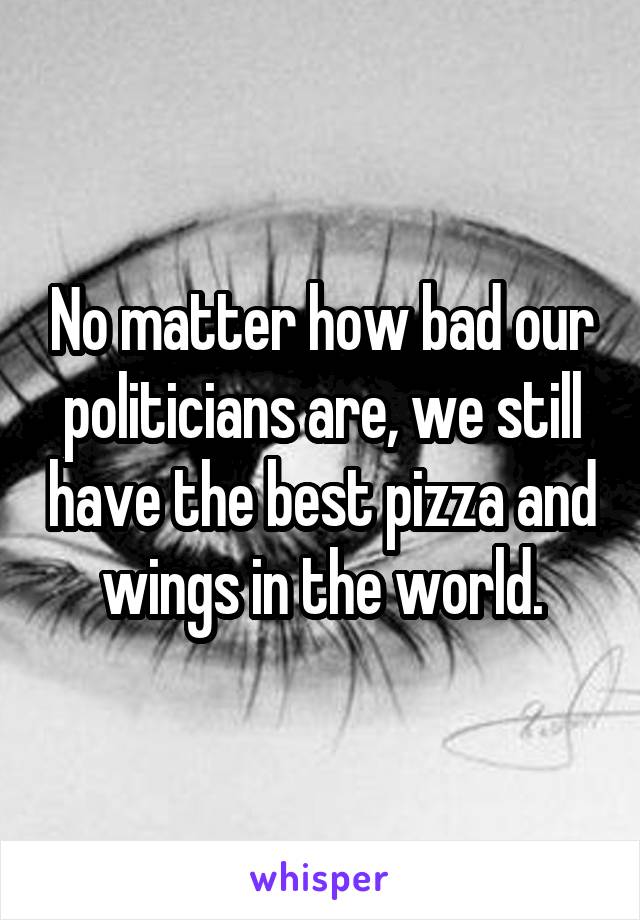 No matter how bad our politicians are, we still have the best pizza and wings in the world.