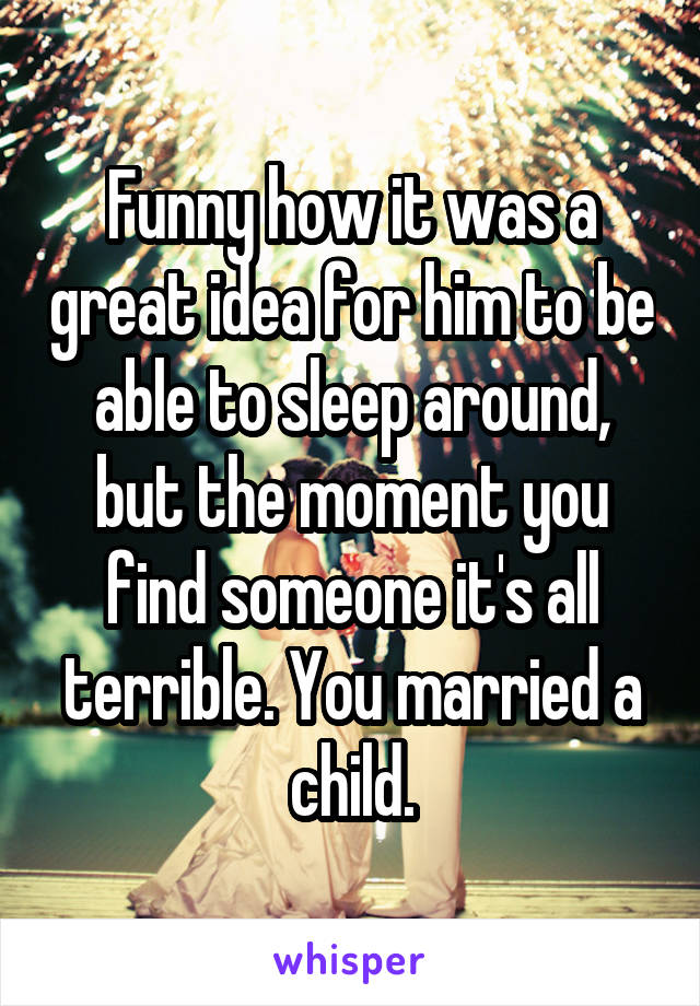 Funny how it was a great idea for him to be able to sleep around, but the moment you find someone it's all terrible. You married a child.