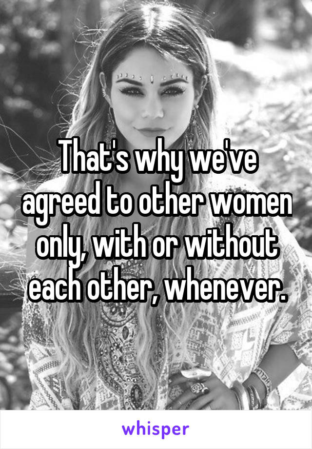 That's why we've agreed to other women only, with or without each other, whenever.