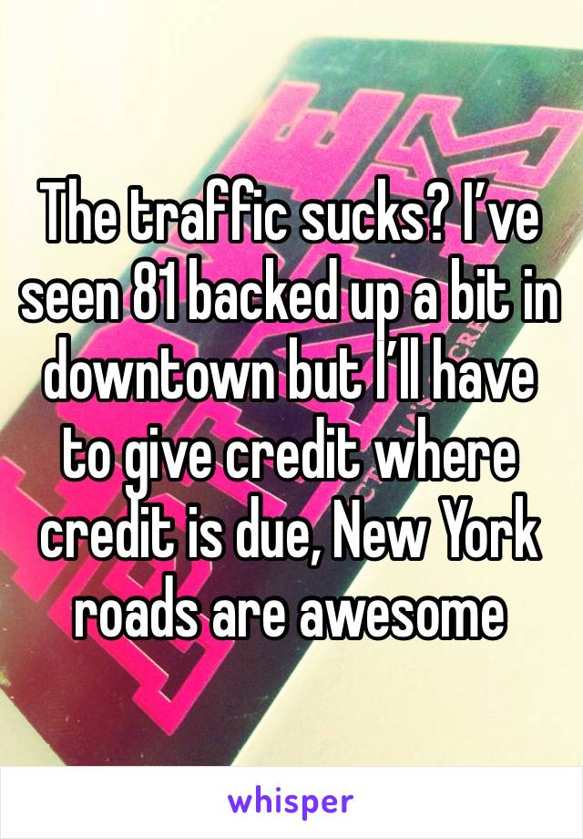 The traffic sucks? I’ve seen 81 backed up a bit in downtown but I’ll have to give credit where credit is due, New York roads are awesome