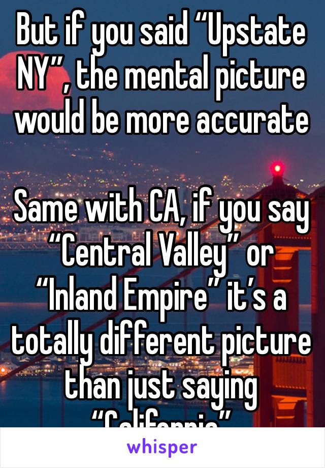 But if you said “Upstate NY”, the mental picture would be more accurate 

Same with CA, if you say “Central Valley” or “Inland Empire” it’s a totally different picture than just saying “California”