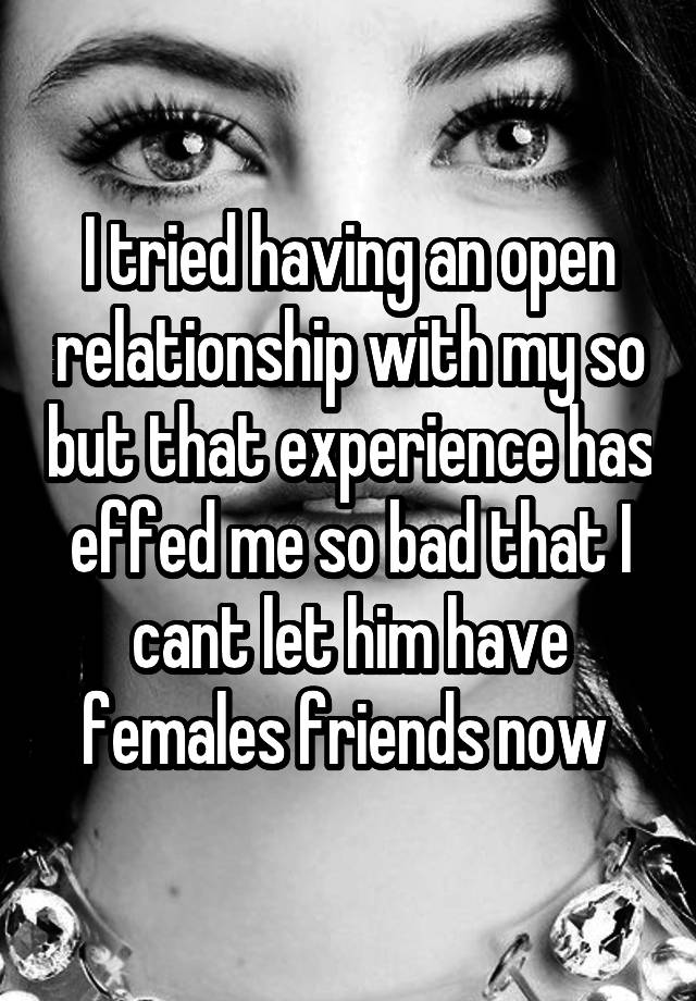 I tried having an open relationship with my so but that experience has effed me so bad that I cant let him have females friends now 