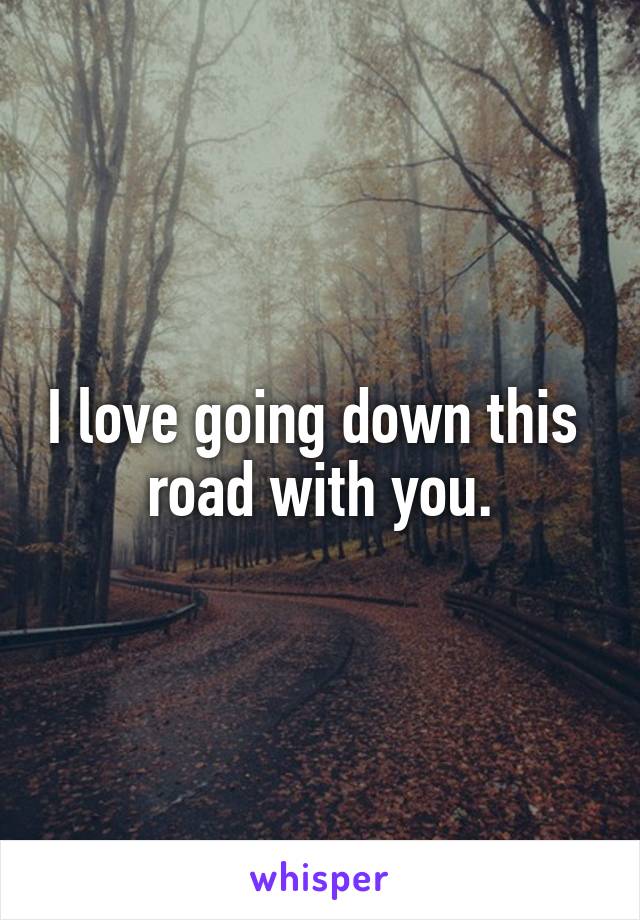 I love going down this  road with you.