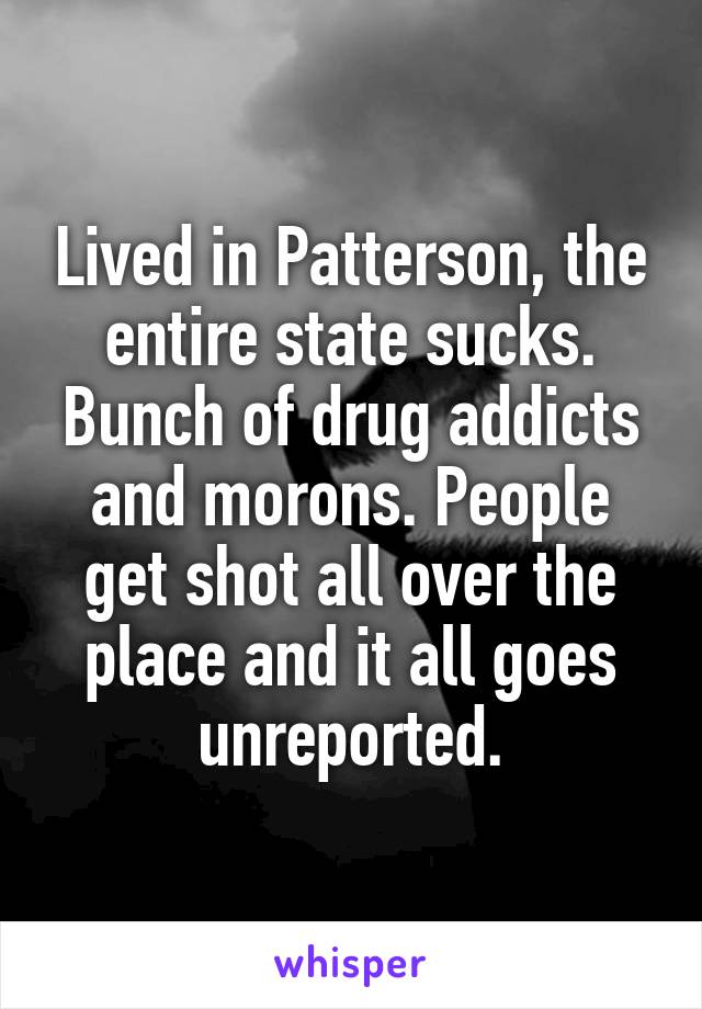 Lived in Patterson, the entire state sucks. Bunch of drug addicts and morons. People get shot all over the place and it all goes unreported.