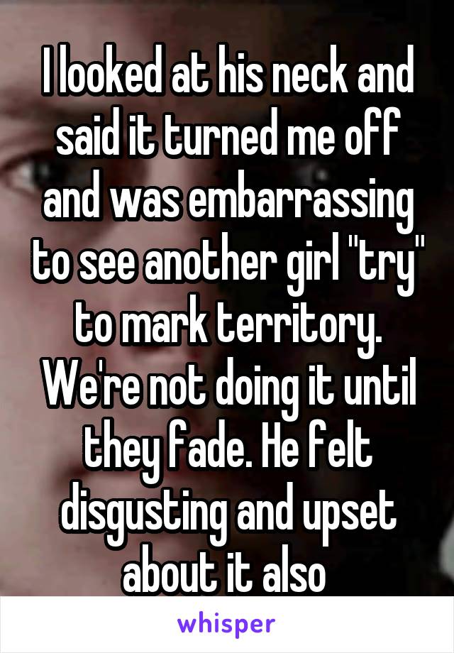 I looked at his neck and said it turned me off and was embarrassing to see another girl "try" to mark territory. We're not doing it until they fade. He felt disgusting and upset about it also 