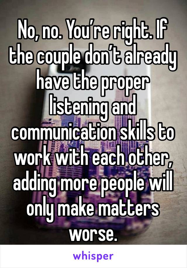 No, no. You’re right. If the couple don’t already have the proper listening and communication skills to work with each other, adding more people will only make matters worse. 