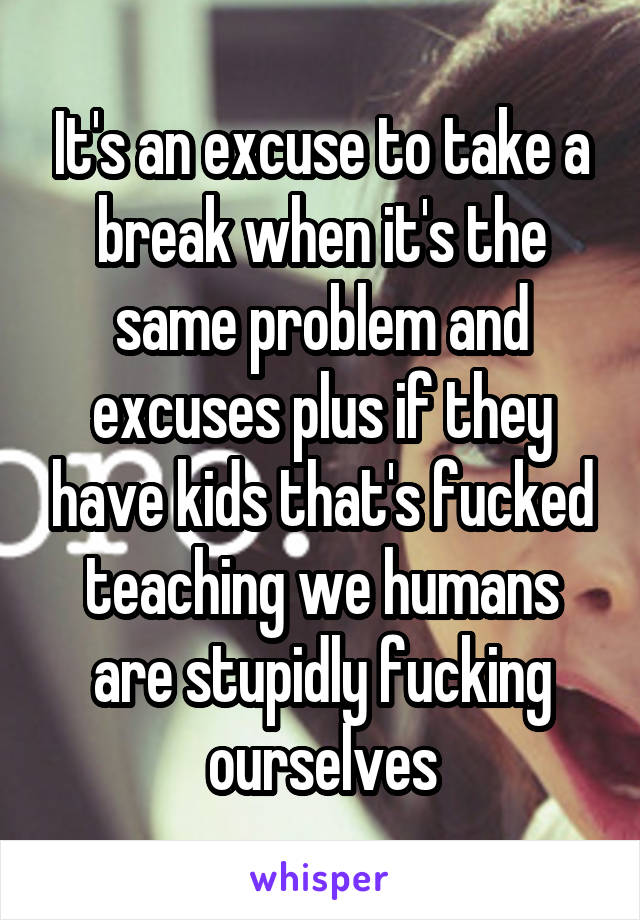 It's an excuse to take a break when it's the same problem and excuses plus if they have kids that's fucked teaching we humans are stupidly fucking ourselves