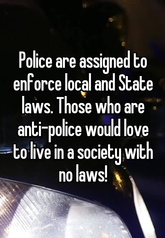 Police are assigned to enforce local and State laws. Those who are anti-police would love to live in a society with no laws!