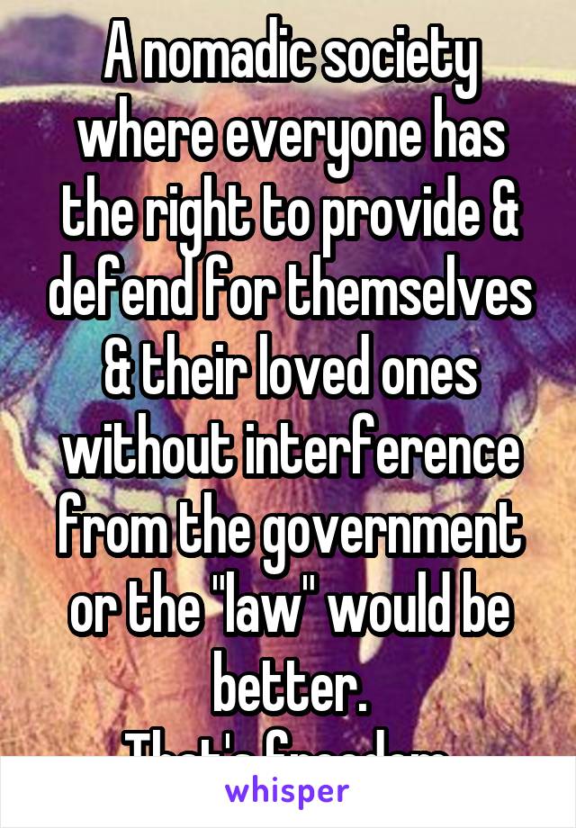 A nomadic society where everyone has the right to provide & defend for themselves & their loved ones without interference from the government or the "law" would be better.
That's freedom.